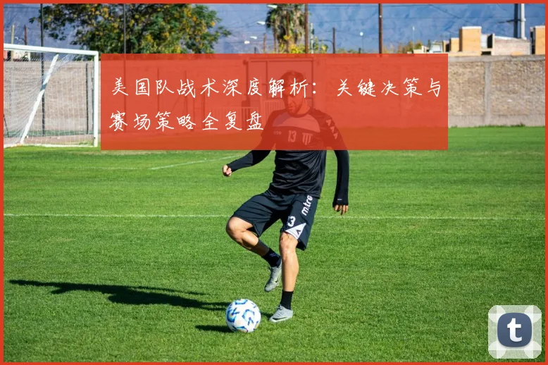 美国队战术深度解析：关键决策与赛场策略全复盘