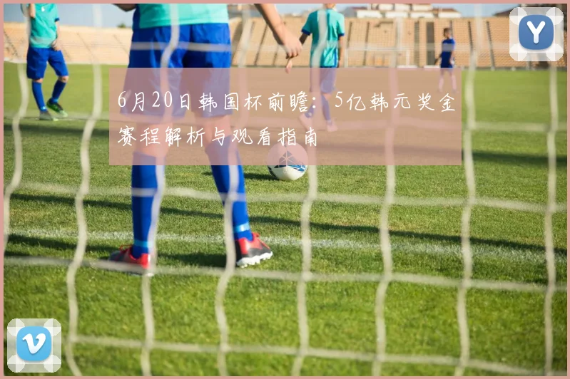 6月20日韩国杯前瞻：5亿韩元奖金赛程解析与观看指南