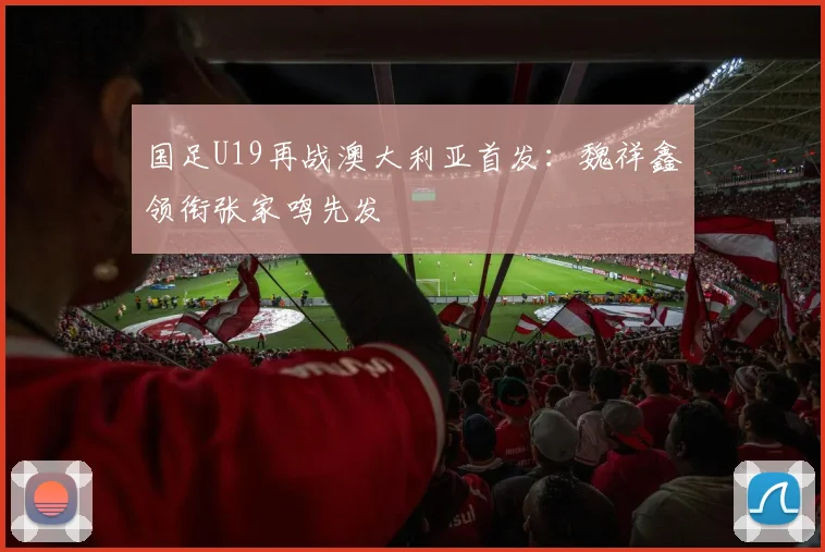 国足U19再战澳大利亚首发:魏祥鑫领衔张家鸣先发
