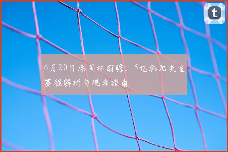 6月20日韩国杯前瞻：5亿韩元奖金赛程解析与观看指南