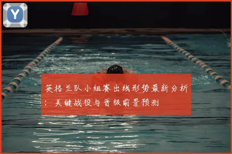 英格兰队小组赛出线形势最新分析：关键战役与晋级前景预测