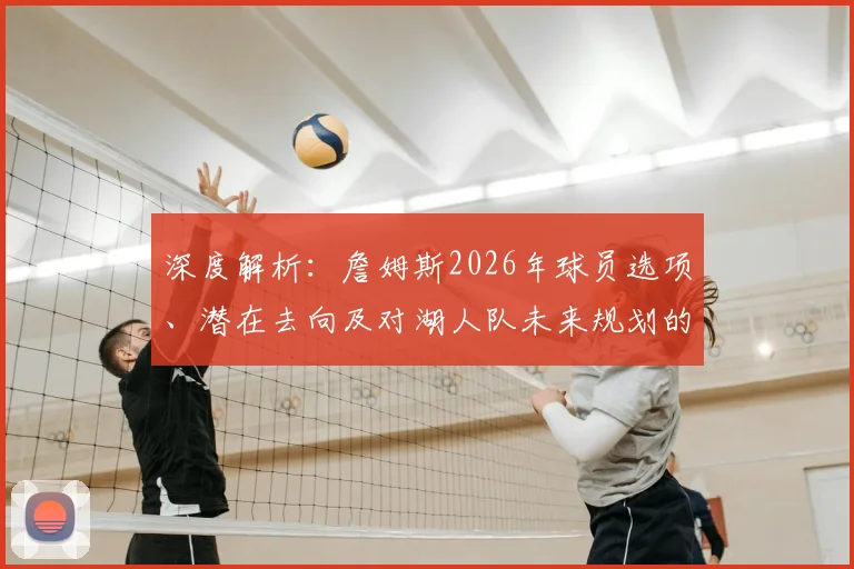 深度解析:詹姆斯2026年球员选项、潜在去向及对湖人队未来规划的影响