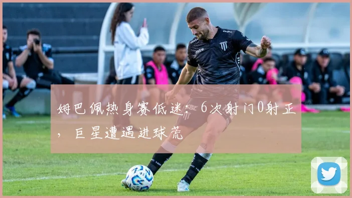 姆巴佩热身赛低迷：6次射门0射正，巨星遭遇进球荒