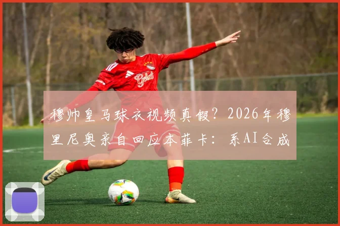 穆帅皇马球衣视频真假?2026年穆里尼奥亲自回应本菲卡:系AI合成,未参与拍摄