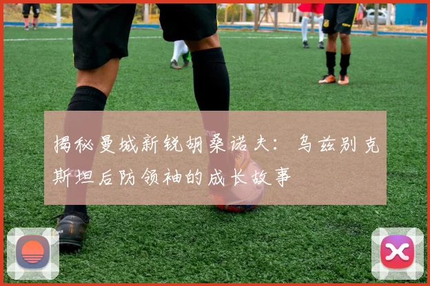 揭秘曼城新锐胡桑诺夫：乌兹别克斯坦后防领袖的成长故事