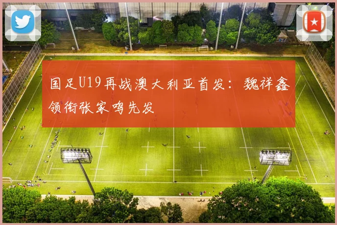 国足U19再战澳大利亚首发:魏祥鑫领衔张家鸣先发
