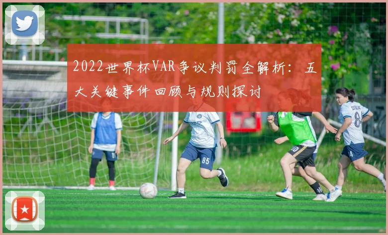2022世界杯VAR争议判罚全解析:五大关键事件回顾与规则探讨