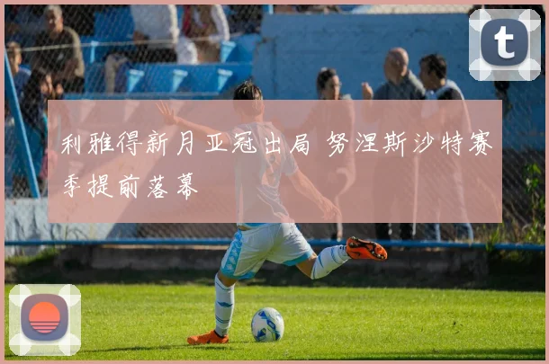 利雅得新月亚冠出局 努涅斯沙特赛季提前落幕