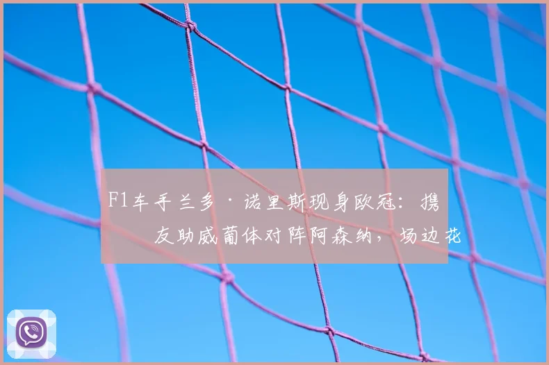 F1车手兰多·诺里斯现身欧冠:携女友助威葡体对阵阿森纳,场边花絮抢镜