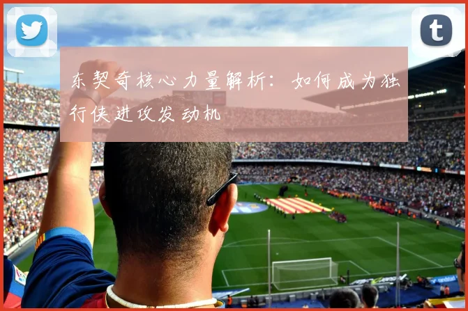 东契奇核心力量解析:如何成为独行侠进攻发动机