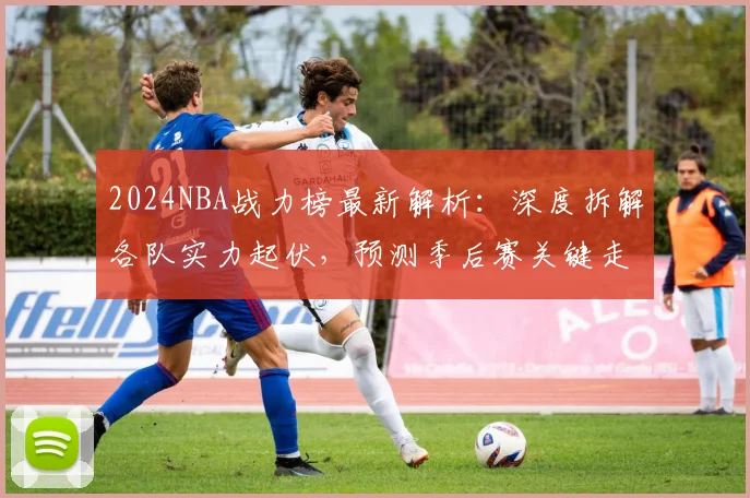 2024NBA战力榜最新解析：深度拆解各队实力起伏，预测季后赛关键走向