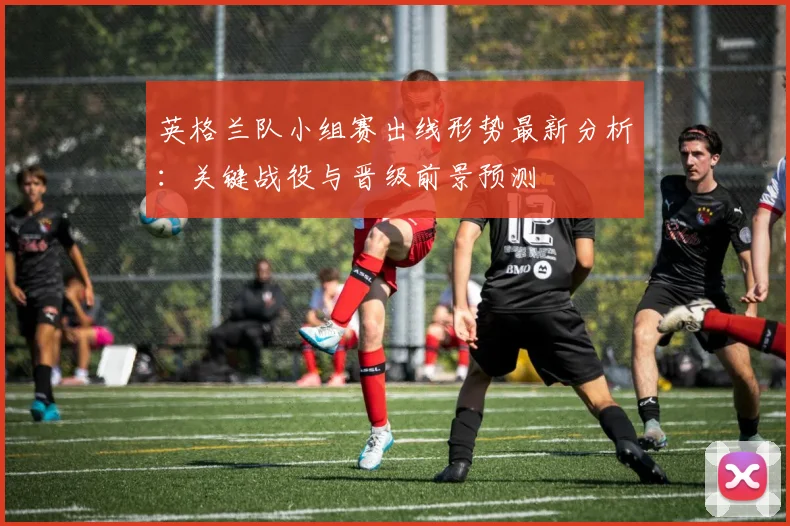 英格兰队小组赛出线形势最新分析:关键战役与晋级前景预测