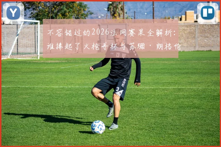 不容错过的2026法网赛果全解析：谁捧起了火枪手杯与苏珊·朗格伦杯？