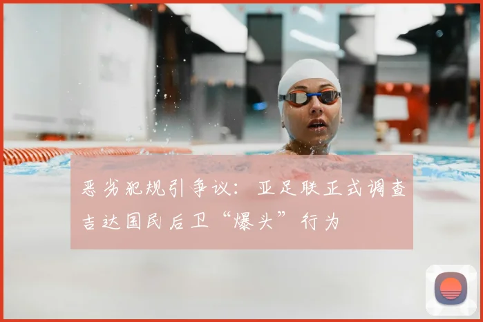 恶劣犯规引争议:亚足联正式调查吉达国民后卫“爆头”行为