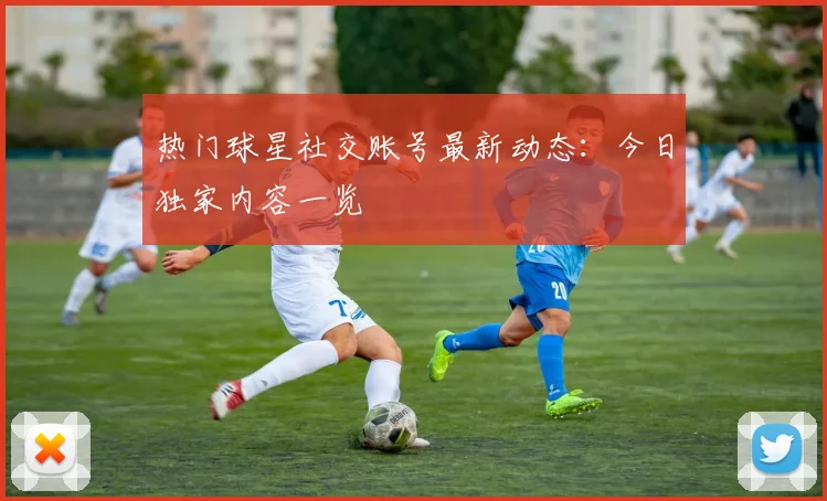 热门球星社交账号最新动态：今日独家内容一览